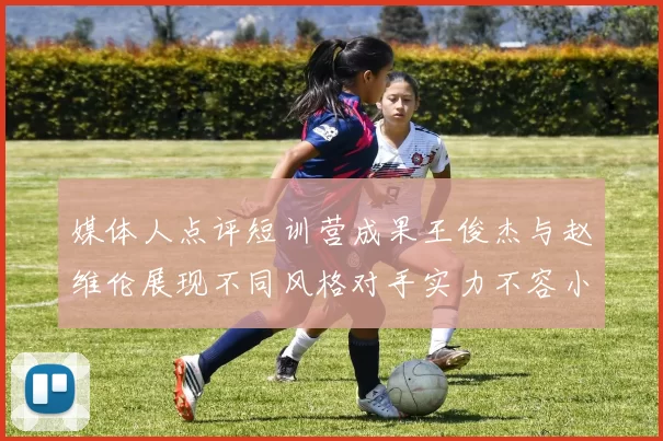 媒体人点评短训营成果王俊杰与赵维伦展现不同风格对手实力不容小觑