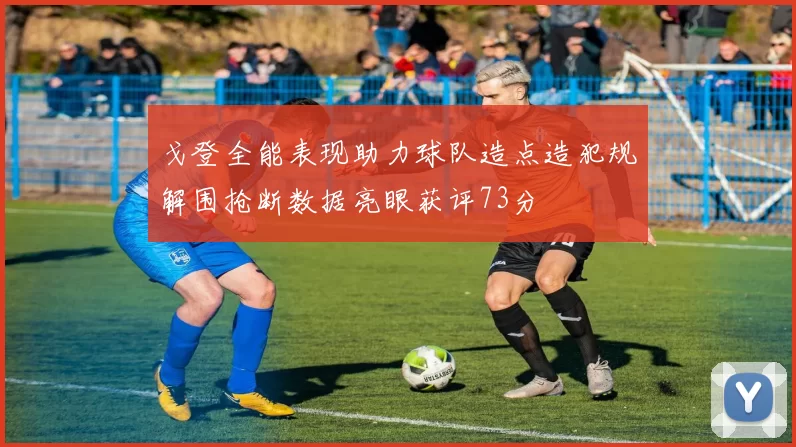 戈登全能表现助力球队造点造犯规解围抢断数据亮眼获评73分