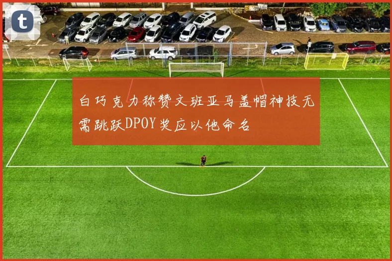 白巧克力称赞文班亚马盖帽神技无需跳跃DPOY奖应以他命名