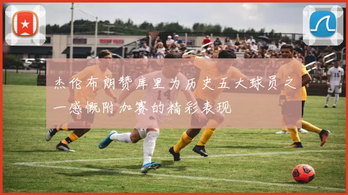 杰伦布朗赞库里为历史五大球员之一感慨附加赛的精彩表现