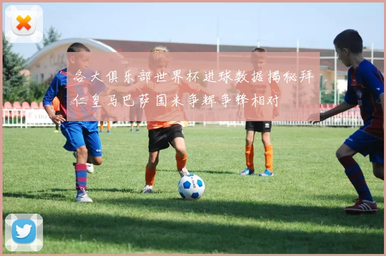 各大俱乐部世界杯进球数据揭秘拜仁皇马巴萨国米争辉争锋相对