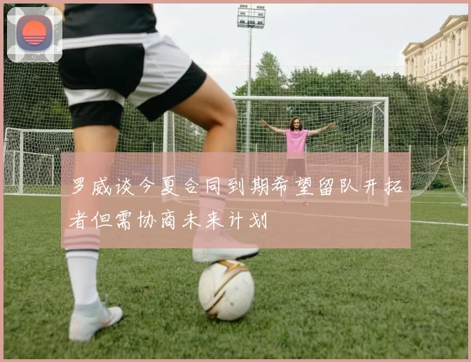 罗威谈今夏合同到期希望留队开拓者但需协商未来计划