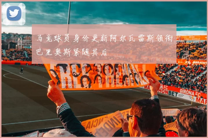 马竞球员身价更新阿尔瓦雷斯领衔巴里奥斯紧随其后