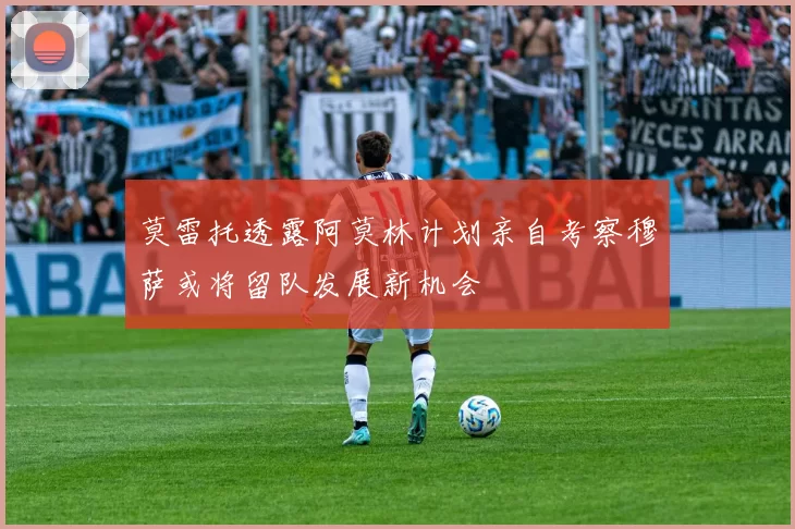 莫雷托透露阿莫林计划亲自考察穆萨或将留队发展新机会