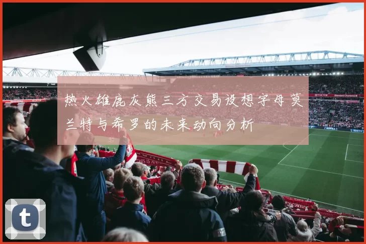 热火雄鹿灰熊三方交易设想字母莫兰特与希罗的未来动向分析