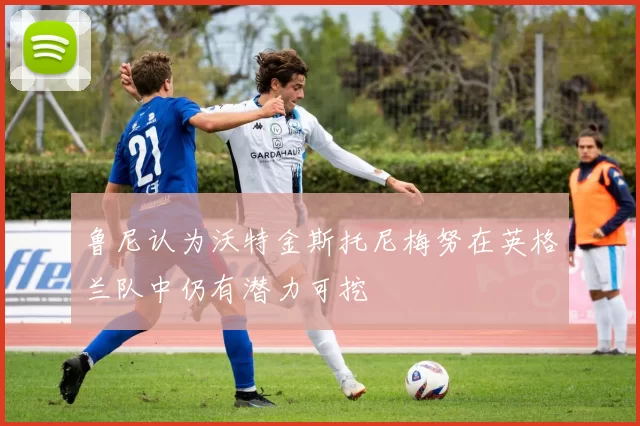 鲁尼认为沃特金斯托尼梅努在英格兰队中仍有潜力可挖