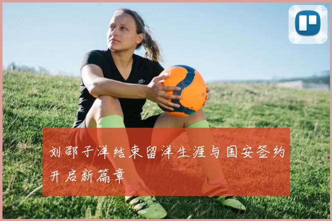 刘邵子洋结束留洋生涯与国安签约开启新篇章