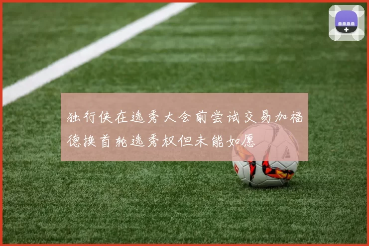 独行侠在选秀大会前尝试交易加福德换首轮选秀权但未能如愿