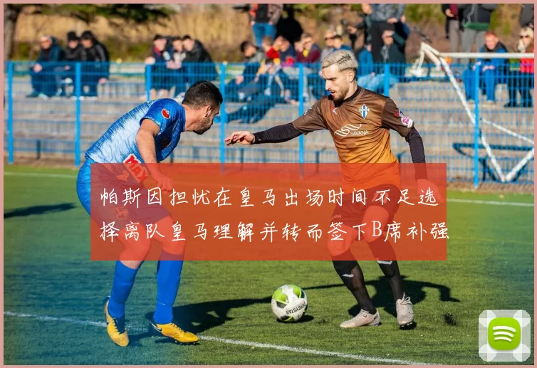 帕斯因担忧在皇马出场时间不足选择离队皇马理解并转而签下B席补强阵容