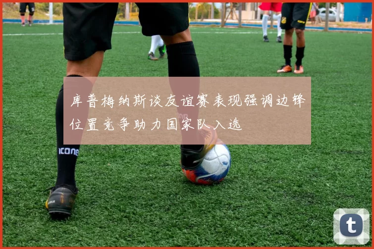 库普梅纳斯谈友谊赛表现强调边锋位置竞争助力国家队入选