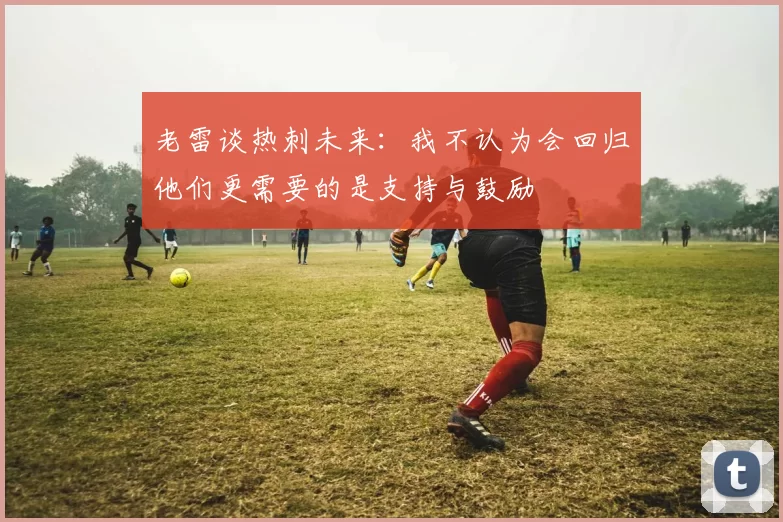 老雷谈热刺未来：我不认为会回归他们更需要的是支持与鼓励