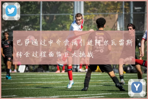 巴萨通过中介尝试引进阿尔瓦雷斯转会过程面临巨大挑战