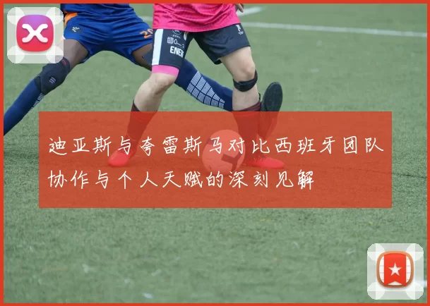 迪亚斯与夸雷斯马对比西班牙团队协作与个人天赋的深刻见解