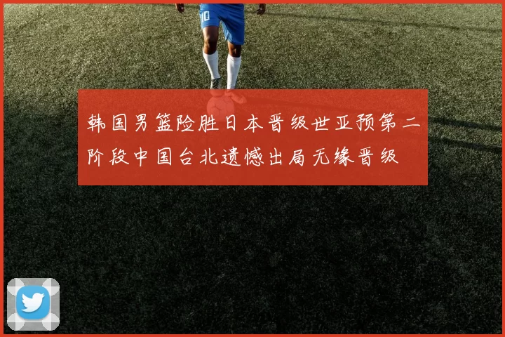 韩国男篮险胜日本晋级世亚预第二阶段中国台北遗憾出局无缘晋级