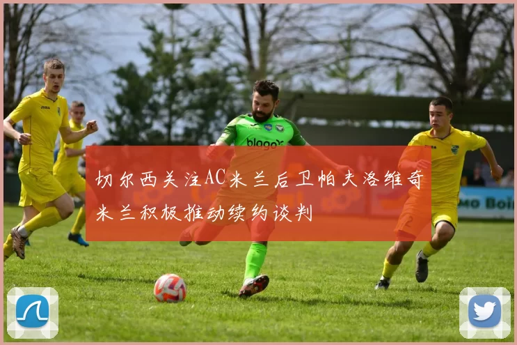 切尔西关注AC米兰后卫帕夫洛维奇米兰积极推动续约谈判