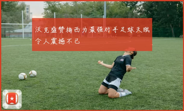 沃克盛赞梅西为最强对手足球天赋令人震撼不已