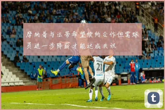 摩纳哥与法蒂希望续约合作但需球员进一步降薪才能达成共识