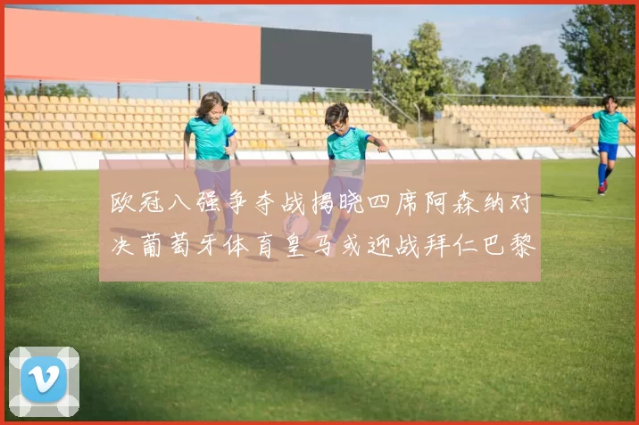 欧冠八强争夺战揭晓四席阿森纳对决葡萄牙体育皇马或迎战拜仁巴黎成功突围晋级