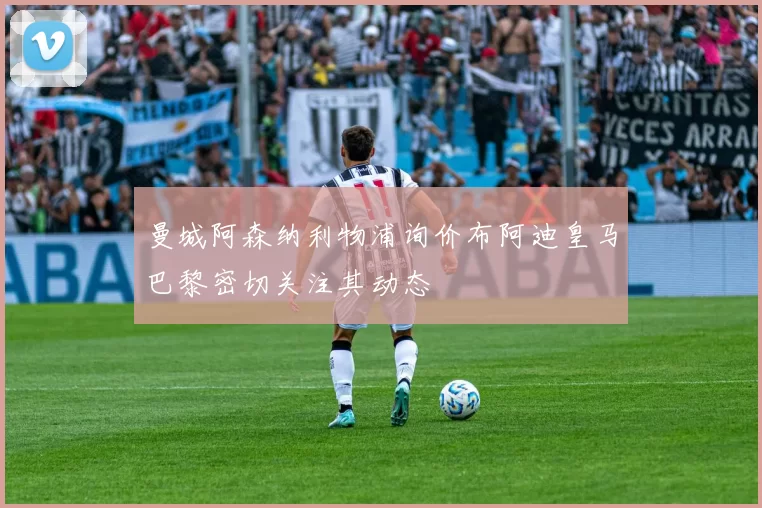 曼城阿森纳利物浦询价布阿迪皇马巴黎密切关注其动态