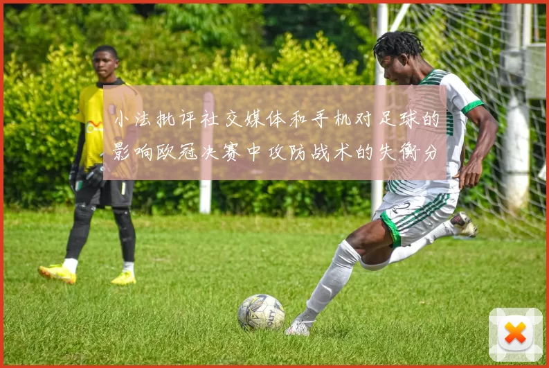 小法批评社交媒体和手机对足球的影响欧冠决赛中攻防战术的失衡分析