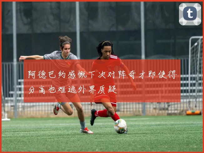 阿德巴约感慨下次对阵奇才即使得分高也难逃外界质疑