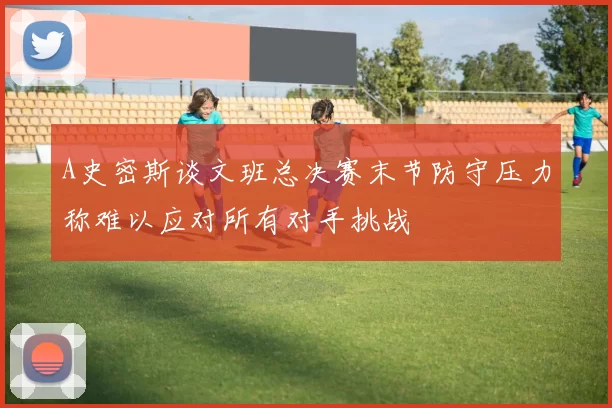 A史密斯谈文班总决赛末节防守压力称难以应对所有对手挑战